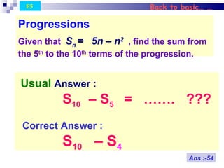 Back to basic… … Usual  Answer : S 10  – S 5   =  …….  ??? Correct Answer : S 10   – S 4   Progressions Given that  S n  =  5n – n 2   , find the sum from the 5 th  to the 10 th  terms of the progression. Ans :-54 F5  