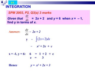 INTEGRATION SPM 2003, P2, Q3(a) 3 marks Given that  =  2 x  + 2   and  y  = 6  when  x  =  – 1 , find y in terms of  x.   F5  Answer:   =  2x + 2 y  =  =  x 2  + 2x  +  c x = -1, y = 6:  6  =  1  + 2  +  c c  =  3 Hence  y =  x 2  + 2x + 3 