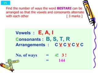 Vowels  :  E, A, I C onsonants :  B, S, T, R   Arrangements  : C  V  C  V  C  V  C No. of ways   =  4 !   3   !   =  144 Find the number of ways the word  BESTARI  can be arranged so that the vowels and consonants alternate with each other   [ 3 marks ] F5  