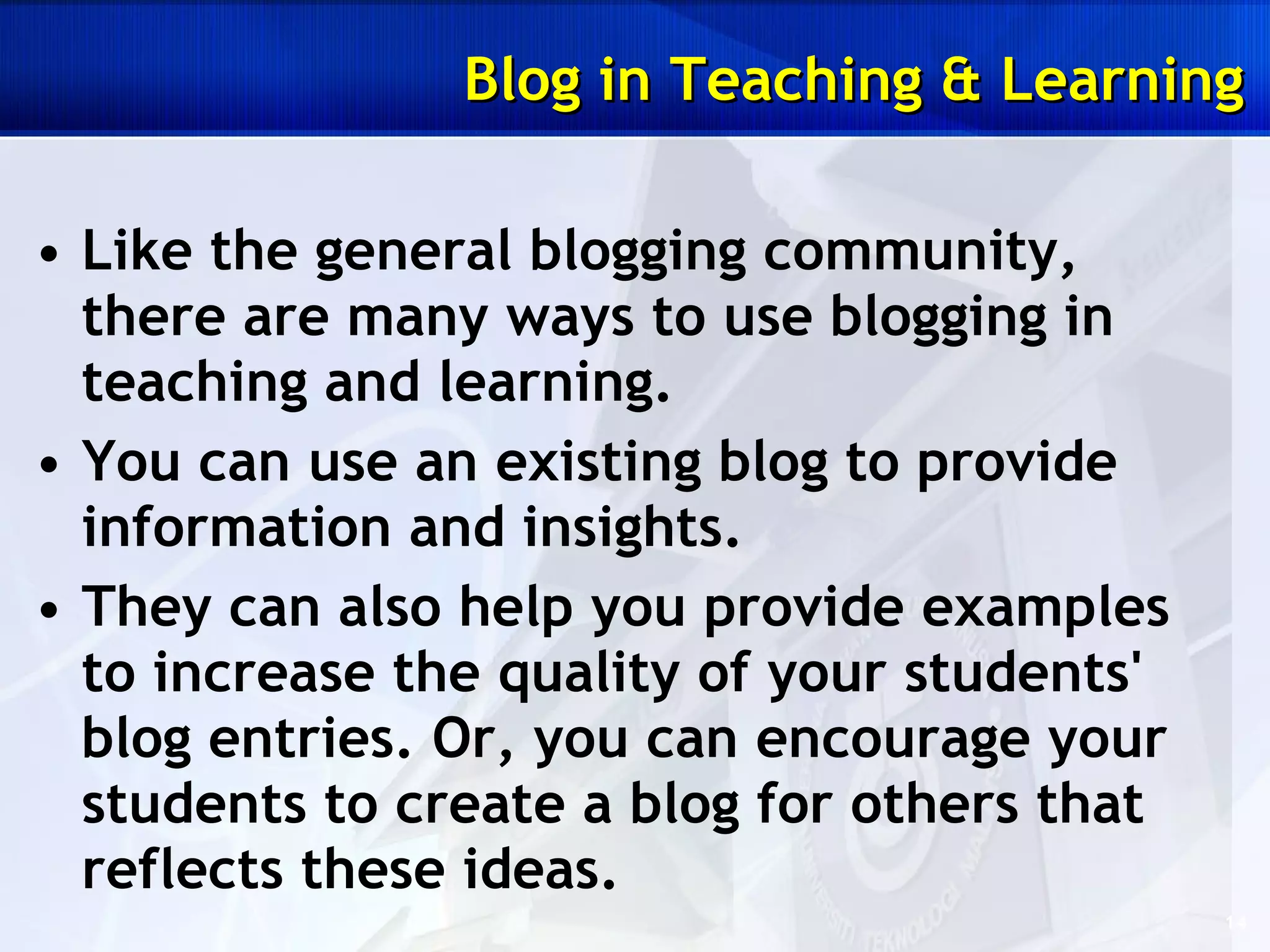 Like the general blogging community, there are many ways to use blogging in teaching and learning.  You can use an existing blog to provide information and insights.  They can also help you provide examples to increase the quality of your students' blog entries. Or, you can encourage your students to create a blog for others that reflects these ideas. Blog in Teaching & Learning 