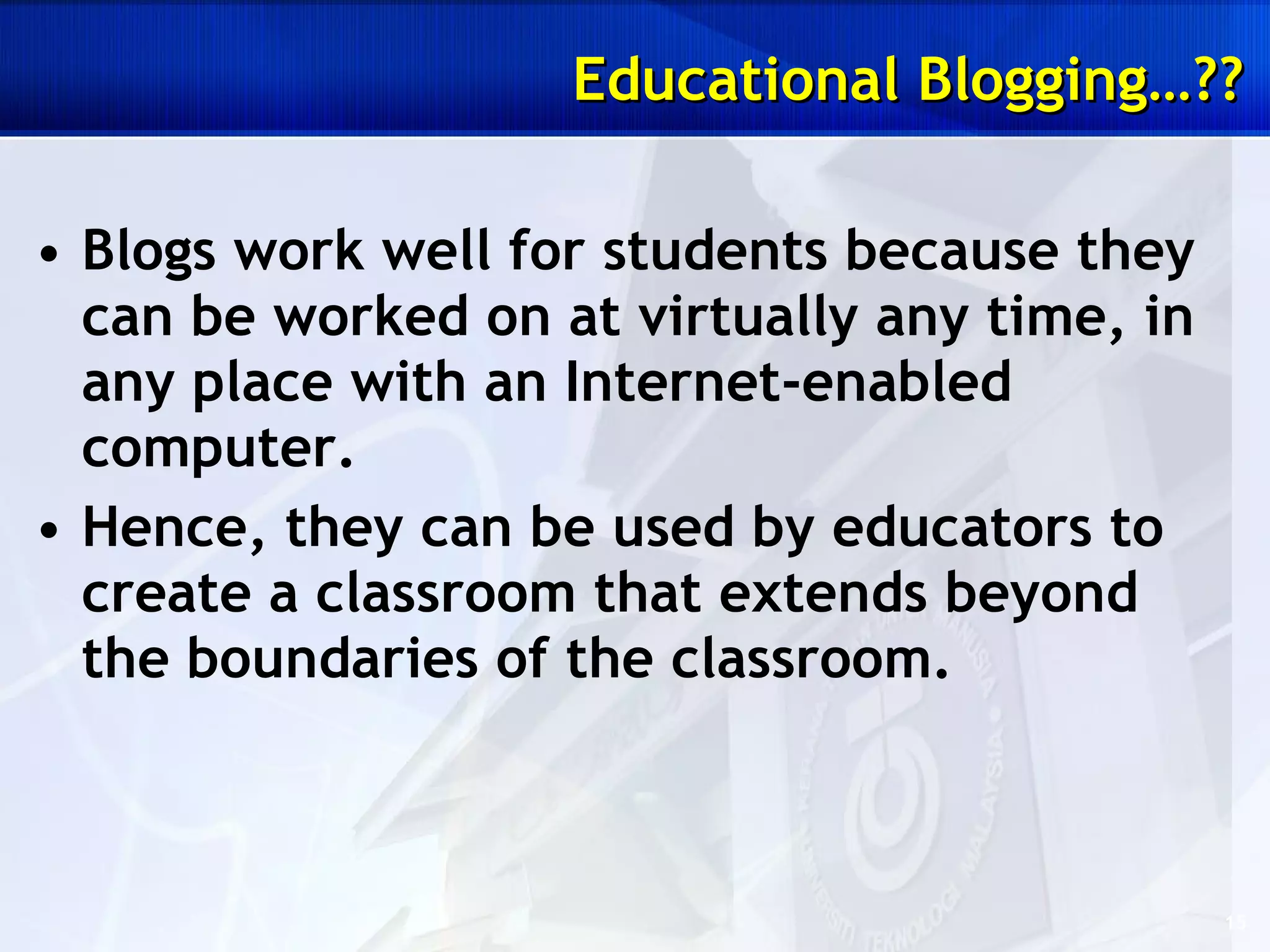 Blogs work well for students because they can be worked on at virtually any time, in any place with an Internet-enabled computer.  Hence, they can be used by educators to create a classroom that extends beyond the boundaries of the classroom. Educational Blogging…?? 
