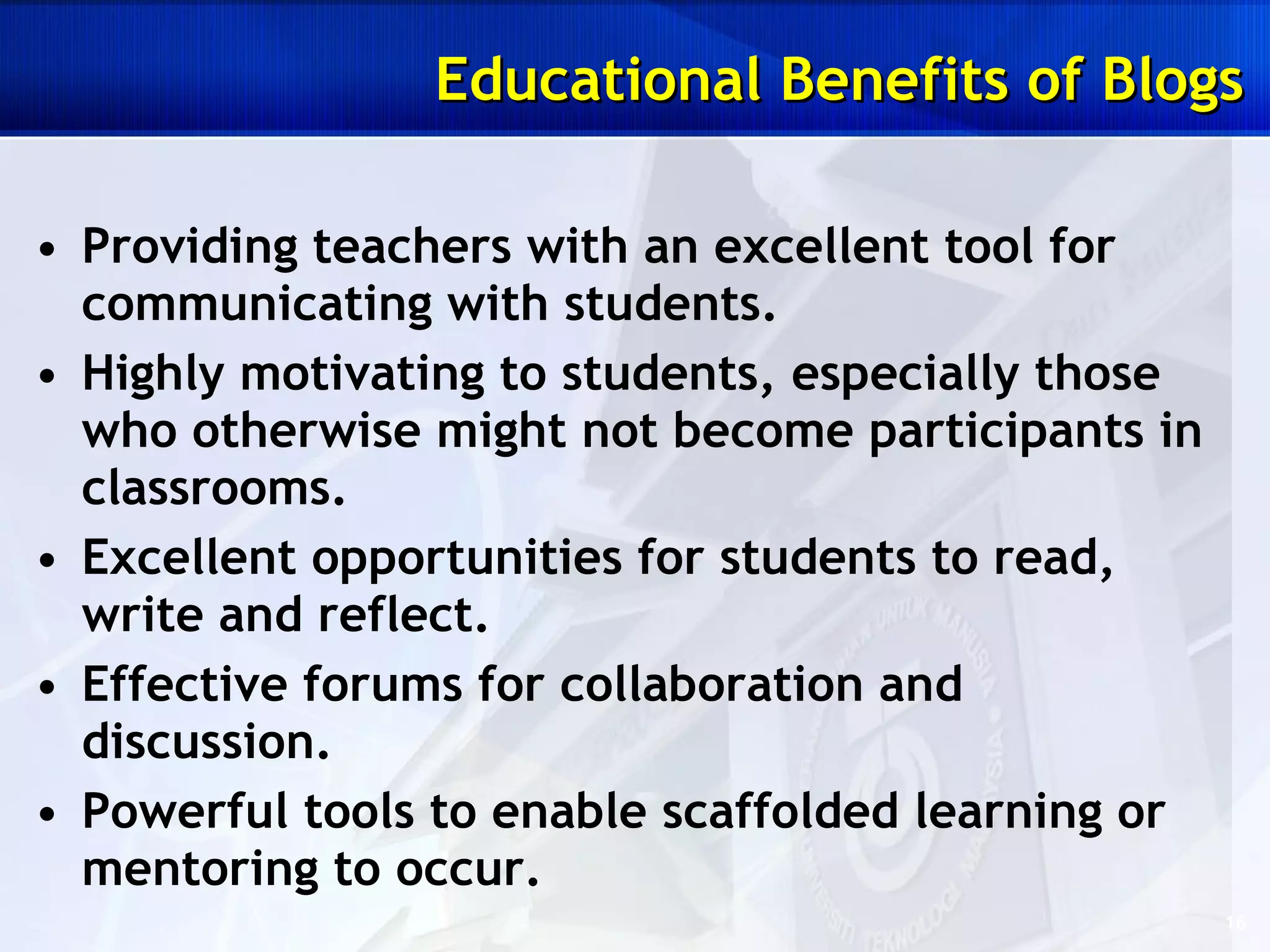 Providing teachers with an excellent tool for communicating with students. Highly motivating to students, especially those who otherwise might not become participants in classrooms.  Excellent opportunities for students to read, write and reflect. Effective forums for collaboration and discussion.  Powerful tools to enable scaffolded learning or mentoring to occur. Educational Benefits of Blogs 