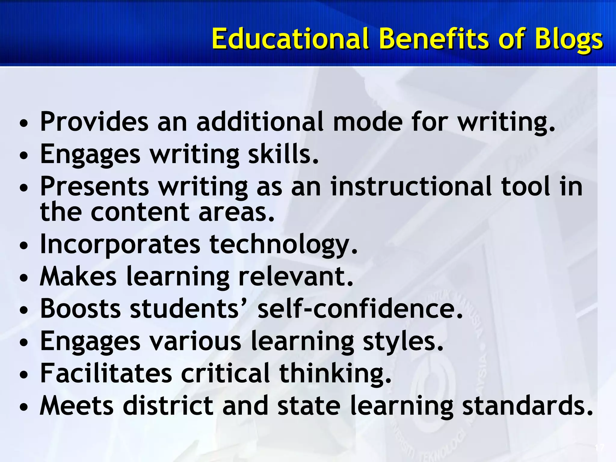 Provides an additional mode for writing. Engages writing skills. Presents writing as an instructional tool in the content areas. Incorporates technology. Makes learning relevant. Boosts students’ self-confidence. Engages various learning styles. Facilitates critical thinking. Meets district and state learning standards. Educational Benefits of Blogs 