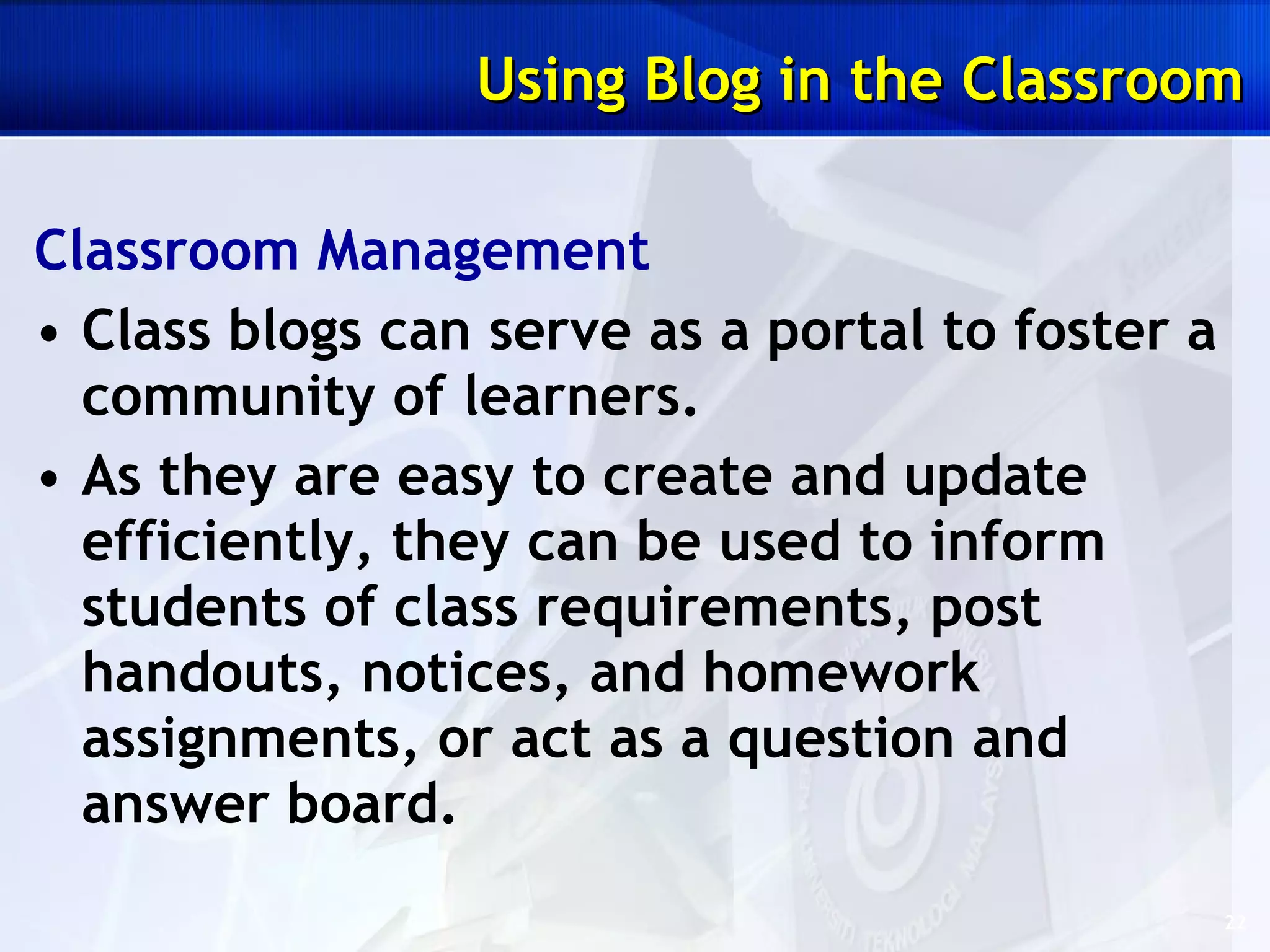 Classroom Management Class blogs can serve as a portal to foster a community of learners.  As they are easy to create and update efficiently, they can be used to inform students of class requirements, post handouts, notices, and homework assignments, or act as a question and answer board. Using Blog in the Classroom 