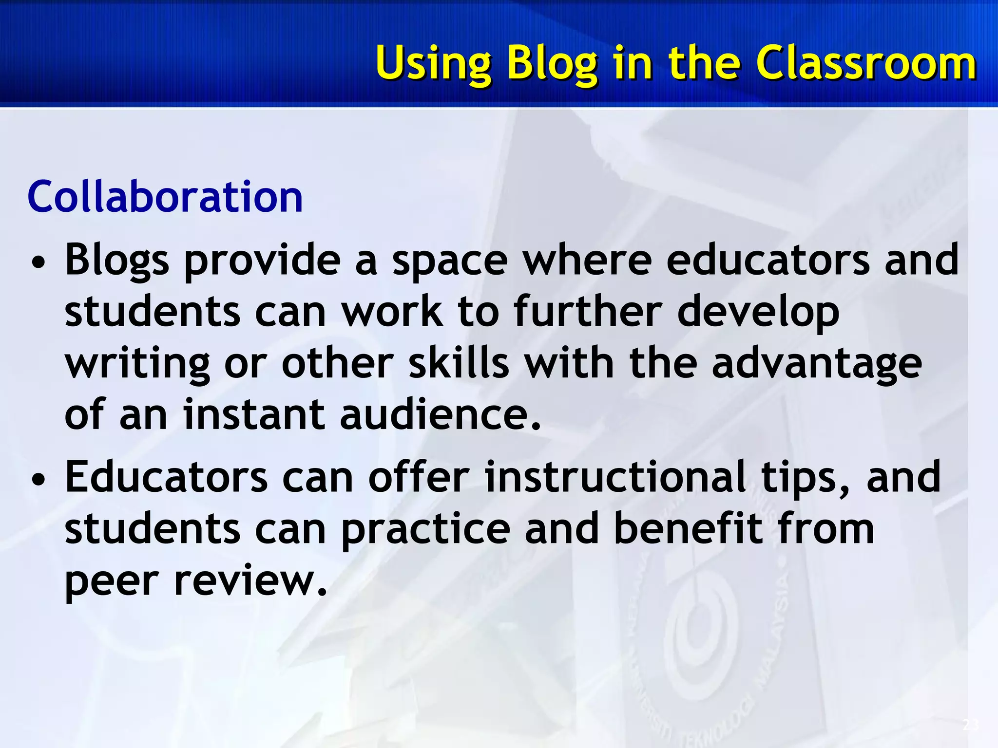 Collaboration Blogs provide a space where educators and students can work to further develop writing or other skills with the advantage of an instant audience.  Educators can offer instructional tips, and students can practice and benefit from peer review.  Using Blog in the Classroom 