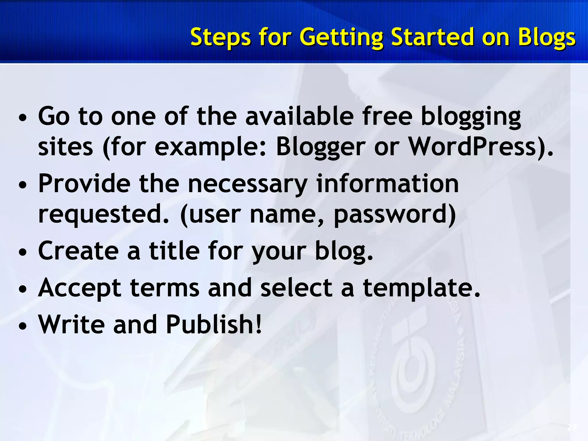 Steps for Getting Started on Blogs Go to one of the available free blogging sites (for example: Blogger or WordPress).  Provide the necessary information requested. (user name, password)  Create a title for your blog.  Accept terms and select a template.  Write and Publish! 
