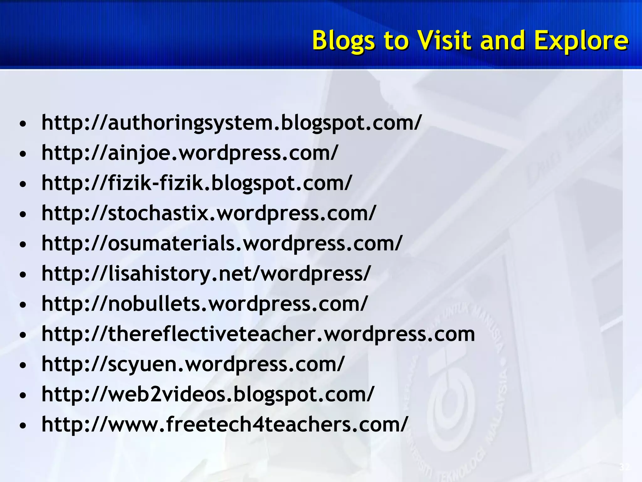 Blogs to Visit and Explore http://authoringsystem.blogspot.com/ http://ainjoe.wordpress.com/ http://fizik-fizik.blogspot.com/ http://stochastix.wordpress.com/ http://osumaterials.wordpress.com/ http://lisahistory.net/wordpress/ http://nobullets.wordpress.com/ http://thereflectiveteacher.wordpress.com http://scyuen.wordpress.com/ http://web2videos.blogspot.com/ http://www.freetech4teachers.com/ 
