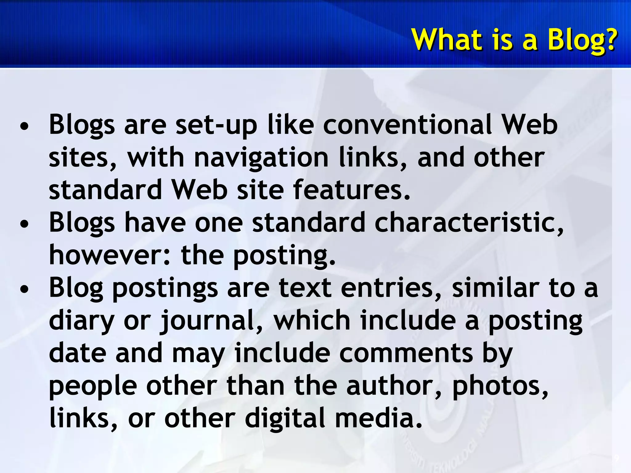 Blogs are set-up like conventional Web sites, with navigation links, and other standard Web site features.  Blogs have one standard characteristic, however: the posting.  Blog postings are text entries, similar to a diary or journal, which include a posting date and may include comments by people other than the author, photos, links, or other digital media. What is a Blog? 