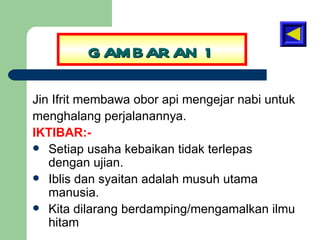 GAMBARAN 1 Jin Ifrit membawa obor api mengejar nabi untuk menghalang perjalanannya. IKTIBAR:- Setiap usaha kebaikan tidak terlepas dengan ujian. Iblis dan syaitan adalah musuh utama manusia. Kita dilarang berdamping/mengamalkan ilmu hitam 