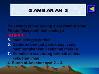 GAMBARAN 3 Bau wangi kubur tukang sikat rambut anak Firaun (Masyitah) dan anaknya. IKTIBAR : - Iman sebagai perisai. Ganjaran berlipat ganda bagi yang mempertahankan keimanan mereka. Kemuliaan seseorang terletak di atas kekuatan iman. 4. Surah al-Ankabut ayat 2 – 3. 