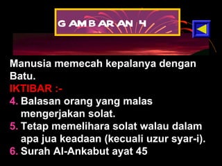 GAMBARAN 4 Manusia memecah kepalanya dengan Batu.  IKTIBAR :- Balasan orang yang malas mengerjakan solat. Tetap memelihara solat walau dalam apa jua keadaan (kecuali uzur syar-i). Surah Al-Ankabut ayat 45 
