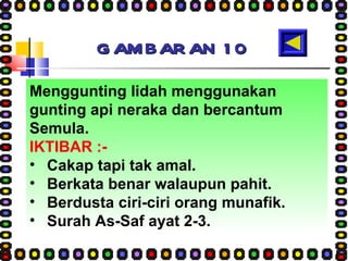GAMBARAN 10 Menggunting lidah menggunakan gunting api neraka dan bercantum Semula. IKTIBAR :- Cakap tapi tak amal. Berkata benar walaupun pahit. Berdusta ciri-ciri orang munafik. Surah As-Saf ayat 2-3. 