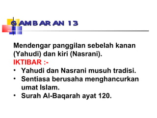 GAMBARAN 13 Mendengar panggilan sebelah kanan (Yahudi) dan kiri (Nasrani). IKTIBAR :- Yahudi dan Nasrani musuh tradisi. Sentiasa berusaha menghancurkan umat Islam. Surah Al-Baqarah ayat 120. 