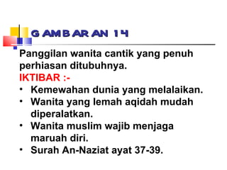 GAMBARAN 14 Panggilan wanita cantik yang penuh perhiasan ditubuhnya. IKTIBAR :- Kemewahan dunia yang melalaikan. Wanita yang lemah aqidah mudah diperalatkan. Wanita muslim wajib menjaga maruah diri. Surah An-Naziat ayat 37-39. 