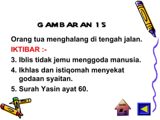 GAMBARAN 15 Orang tua menghalang di tengah jalan. IKTIBAR :- Iblis tidak jemu menggoda manusia. Ikhlas dan istiqomah menyekat godaan syaitan. Surah Yasin ayat 60. 