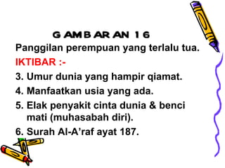 GAMBARAN 16 Panggilan perempuan yang terlalu tua. IKTIBAR :- Umur dunia yang hampir qiamat. Manfaatkan usia yang ada. Elak penyakit cinta dunia & benci mati (muhasabah diri). Surah Al-A’raf ayat 187. 