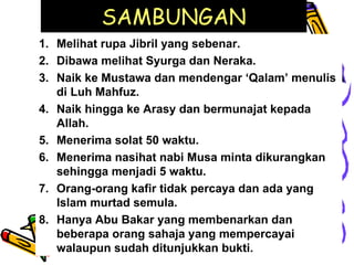 SAMBUNGAN Melihat rupa Jibril yang sebenar. Dibawa melihat Syurga dan Neraka. Naik ke Mustawa dan mendengar ‘Qalam’ menulis di Luh Mahfuz. Naik hingga ke Arasy dan bermunajat kepada Allah. Menerima solat 50 waktu. Menerima nasihat nabi Musa minta dikurangkan sehingga menjadi 5 waktu. Orang-orang kafir tidak percaya dan ada yang Islam murtad semula. Hanya Abu Bakar yang membenarkan dan beberapa orang sahaja yang mempercayai walaupun sudah ditunjukkan bukti. 