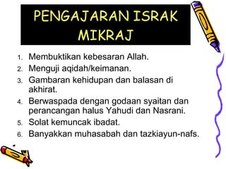PENGAJARAN ISRAK MIKRAJ Membuktikan kebesaran Allah. Menguji aqidah/keimanan. Gambaran kehidupan dan balasan di akhirat. Berwaspada dengan godaan syaitan dan perancangan halus Yahudi dan Nasrani. Solat kemuncak ibadat. Banyakkan muhasabah dan tazkiayun-nafs. 
