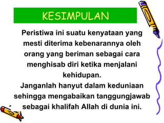 KESIMPULAN Peristiwa ini suatu kenyataan yang mesti diterima kebenarannya oleh orang yang beriman sebagai cara menghisab diri ketika menjalani kehidupan. Janganlah hanyut dalam keduniaan sehingga mengabaikan tanggungjawab sebagai khalifah Allah di dunia ini. 