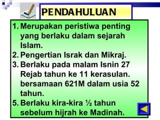 PENDAHULUAN Merupakan peristiwa penting yang berlaku dalam sejarah Isla m. Pengertian Israk dan Mikraj. Berlaku pada malam Isnin 27 Rejab tahun ke 11 kerasulan. bersamaan 621M dalam usia 52 tahun. Berlaku kira-kira ½ tahun sebelum hijrah ke Madinah. 