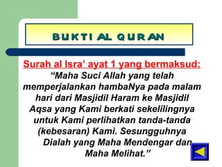 BUKTI AL QURAN Surah al Isra’ ayat 1 yang bermaksud: “ Maha Suci Allah yang telah memperjalankan hambaNya pada malam hari dari Masjidil Haram ke Masjidil Aqsa yang Kami berkati sekelilingnya untuk Kami perlihatkan tanda-tanda (kebesaran) Kami. Sesungguhnya Dialah yang Maha Mendengar dan Maha Melihat.” 
