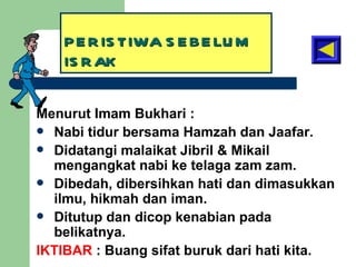 PERISTIWA SEBELUM ISRAK Menurut Imam Bukhari : Nabi tidur bersama Hamzah dan Jaafar. Didatangi malaikat Jibril & Mikail mengangkat nabi ke telaga zam zam. Dibedah, dibersihkan hati dan dimasukkan ilmu, hikmah dan iman. Ditutup dan dicop kenabian pada belikatnya. IKTIBAR  : Buang sifat buruk dari hati kita. 