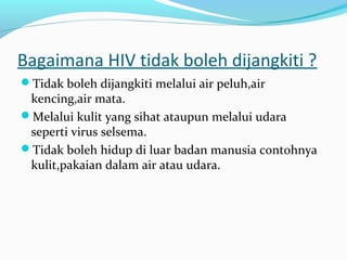 Bagaimana HIV tidak boleh dijangkiti ?
Tidak boleh dijangkiti melalui air peluh,air

kencing,air mata.
Melalui kulit yang sihat ataupun melalui udara
seperti virus selsema.
Tidak boleh hidup di luar badan manusia contohnya
kulit,pakaian dalam air atau udara.

 