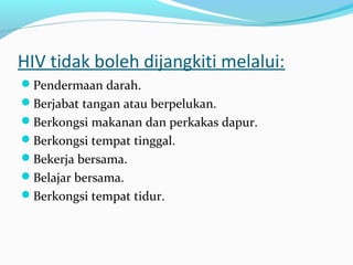 HIV tidak boleh dijangkiti melalui:
Pendermaan darah.
Berjabat tangan atau berpelukan.
Berkongsi makanan dan perkakas dapur.
Berkongsi tempat tinggal.
Bekerja bersama.
Belajar bersama.
Berkongsi tempat tidur.

 