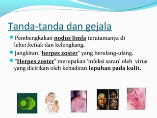 Tanda-tanda dan gejala
Pembengkakan nodus limfa terutamanya di

leher,ketiak dan kelengkang.
Jangkitan “herpes zoster” yang berulang-ulang.
“Herpes zoster” merupakan ‘infeksi saran’ oleh virus
yang dicirikan oleh kehadiran lepuhan pada kulit.

 