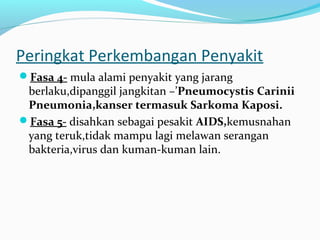 Peringkat Perkembangan Penyakit
Fasa 4- mula alami penyakit yang jarang

berlaku,dipanggil jangkitan –’Pneumocystis Carinii
Pneumonia,kanser termasuk Sarkoma Kaposi.
Fasa 5- disahkan sebagai pesakit AIDS,kemusnahan
yang teruk,tidak mampu lagi melawan serangan
bakteria,virus dan kuman-kuman lain.

 