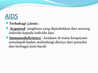 AIDS
Terbahagi 3 jenis :
‘Acquired- jangkitan yang dipindahkan dari seorang

individu kepada individu lain.
Immunodeficiency’- keadaan di mana keupayaan
semulajadi badan melindungi dirinya dari penyakit
dan berbagai jenis barah

 