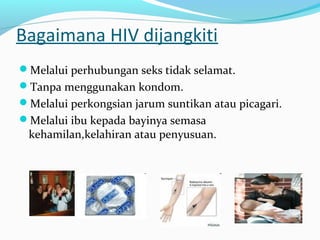 Bagaimana HIV dijangkiti
Melalui perhubungan seks tidak selamat.
Tanpa menggunakan kondom.
Melalui perkongsian jarum suntikan atau picagari.
Melalui ibu kepada bayinya semasa

kehamilan,kelahiran atau penyusuan.

 
