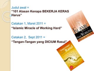 Judul awal =
“101 Alasan Kenapa BEKERJA KERAS
Harus”
Cetakan 1, Maret 2011 =
“Islamic Miracle of Working Hard”
Cetakan 2, Sept 2011 =
“Tangan-Tangan yang DICIUM Rasul”
 