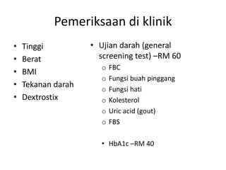 Pemeriksaan di klinik
• Tinggi
• Berat
• BMI
• Tekanan darah
• Dextrostix
• Ujian darah (general
screening test) –RM 60
o FBC
o Fungsi buah pinggang
o Fungsi hati
o Kolesterol
o Uric acid (gout)
o FBS
• HbA1c –RM 40
 