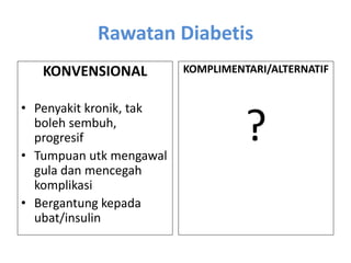 Rawatan Diabetis
KONVENSIONAL
• Penyakit kronik, tak
boleh sembuh,
progresif
• Tumpuan utk mengawal
gula dan mencegah
komplikasi
• Bergantung kepada
ubat/insulin
KOMPLIMENTARI/ALTERNATIF
?
 