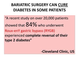 BARIATRIC SURGERY CAN CURE
DIABETES IN SOME PATIENTS
“A recent study on over 20,000 patients
showed that 84%who underwent
Roux-enY gastric bypass (RYGB)
experienced complete reversal of their
type 2 diabetes”
-Cleveland Clinic, US
 