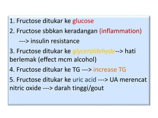 1. Fructose ditukar ke glucose
2. Fructose sbbkan keradangan (inflammation)
---> insulin resistance
3. Fructose ditukar ke glyceraldehyde--> hati
berlemak (effect mcm alcohol)
4. Fructose ditukar ke TG ---> increase TG
5. Fructose ditukar ke uric acid ---> UA merencat
nitric oxide ---> darah tinggi/gout
 