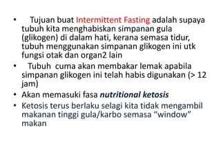• Tujuan buat Intermittent Fasting adalah supaya
tubuh kita menghabiskan simpanan gula
(glikogen) di dalam hati, kerana semasa tidur,
tubuh menggunakan simpanan glikogen ini utk
fungsi otak dan organ2 lain
• Tubuh cuma akan membakar lemak apabila
simpanan glikogen ini telah habis digunakan (> 12
jam)
• Akan memasuki fasa nutritional ketosis
• Ketosis terus berlaku selagi kita tidak mengambil
makanan tinggi gula/karbo semasa “window”
makan
 