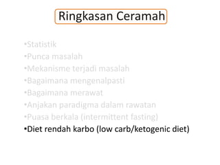 Ringkasan Ceramah
•Statistik
•Punca masalah
•Mekanisme terjadi masalah
•Bagaimana mengenalpasti
•Bagaimana merawat
•Anjakan paradigma dalam rawatan
•Puasa berkala (intermittent fasting)
•Diet rendah karbo (low carb/ketogenic diet)
 