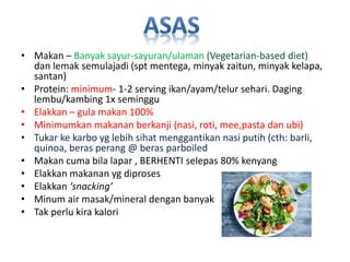 • Makan – Banyak sayur-sayuran/ulaman (Vegetarian-based diet)
dan lemak semulajadi (spt mentega, minyak zaitun, minyak kelapa,
santan)
• Protein: minimum- 1-2 serving ikan/ayam/telur sehari. Daging
lembu/kambing 1x seminggu
• Elakkan – gula makan 100%
• Minimumkan makanan berkanji (nasi, roti, mee,pasta dan ubi)
• Tukar ke karbo yg lebih sihat menggantikan nasi putih (cth: barli,
quinoa, beras perang @ beras parboiled
• Makan cuma bila lapar , BERHENTI selepas 80% kenyang
• Elakkan makanan yg diproses
• Elakkan ‘snacking’
• Minum air masak/mineral dengan banyak
• Tak perlu kira kalori
 