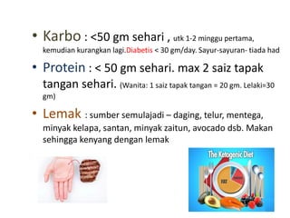• Karbo : <50 gm sehari , utk 1-2 minggu pertama,
kemudian kurangkan lagi.Diabetis < 30 gm/day. Sayur-sayuran- tiada had
• Protein : < 50 gm sehari. max 2 saiz tapak
tangan sehari. (Wanita: 1 saiz tapak tangan = 20 gm. Lelaki=30
gm)
• Lemak : sumber semulajadi – daging, telur, mentega,
minyak kelapa, santan, minyak zaitun, avocado dsb. Makan
sehingga kenyang dengan lemak
 
