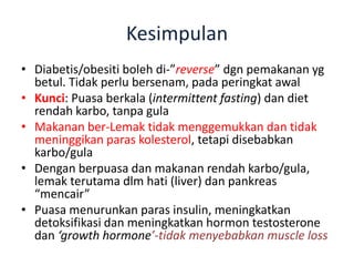 Kesimpulan
• Diabetis/obesiti boleh di-”reverse” dgn pemakanan yg
betul. Tidak perlu bersenam, pada peringkat awal
• Kunci: Puasa berkala (intermittent fasting) dan diet
rendah karbo, tanpa gula
• Makanan ber-Lemak tidak menggemukkan dan tidak
meninggikan paras kolesterol, tetapi disebabkan
karbo/gula
• Dengan berpuasa dan makanan rendah karbo/gula,
lemak terutama dlm hati (liver) dan pankreas
“mencair”
• Puasa menurunkan paras insulin, meningkatkan
detoksifikasi dan meningkatkan hormon testosterone
dan ‘growth hormone’-tidak menyebabkan muscle loss
 
