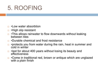 5. ROOFING
 •Low water absorbtion
 •High slip resistant
 •This allows rainwater to flow downwards without leaking
between tiles
 •Durable chemical and frost resistance
 •protects you from water during the rain, heat in summer and
cold in winter
 •last for about 400 years without losing its beauty and
effectiveness
 •Come in traditional red, brown or antique which are unglazed
with a plain finish
 