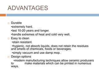 ADVANTAGES
 Durable
•extremely hard.
•last 10-20 years and longer.
•handle extremes of heat and cold very well.
 Easy to clean
•stain resistant.
•hygienic, not absorb liquids, does not retain the residues
and smells of chemicals, foods or beverages.
•simply vacuum and use damp mop.
 Design options
•modern manufacturing techniques allow ceramic producers
to make materials which can be printed in numerous
ways.
 