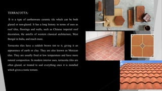 TERRACOTTA:
It is a type of earthenware ceramic tile which can be both
glazed or non-glazed. It has a long history in terms of uses as
roof tiles, floorings and walls, such as Chinese imperial roof
decoration, the antefix of western classical architecture, West
Bengal in India, and much more.
Terracotta tiles have a reddish brown tint to it, giving it an
appearance of earth or clay. They are also known as Mexican
tiles. They are usually fired at low temperature and have more
natural composition. In modern interior uses, terracotta tiles are
often glazed, or treated to seal everything once it is installed
which gives a rustic texture.
 