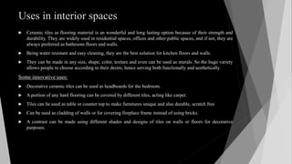 Uses in interior spaces
 Ceramic tiles as flooring material is an wonderful and long lasting option because of their strength and
durability. They are widely used in residential spaces, offices and other public spaces, and if not, they are
always preferred as bathroom floors and walls.
 Being water resistant and easy cleaning, they are the best solution for kitchen floors and walls.
 They can be made in any size, shape, color, texture and even can be used as murals. So the huge variety
allows people to choose according to their desire, hence serving both functionally and aesthetically.
Some innovative uses:
 Decorative ceramic tiles can be used as headboards for the bedroom.
 A portion of any hard flooring can be covered by different tiles, acting like carpet.
 Tiles can be used as table or counter top to make furnitures unique and also durable, scratch free
 Can be used as cladding of walls or for covering fireplace frame instead of using bricks.
 A contrast can be made using different shades and designs of tiles on walls or floors for decorative
purposes.
 