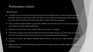 Performance criteria
ADVANTAGES
 The glazed ceramic tiles have protective layer on top and are water and high humidity resistant and resistance from stain
penetration. So they are useful both for indoor and outdoors, such as kitchen walls and floorings, outdoor walls, roofs,
etc. in one words, are very functional in places where there is a chance of moisture or dampness.
 They are extremely tough and durable. A good quality installation of ceramic tiles can last 10 to 20 years long. They are
also resistance to scratches, shattering and bending.
 Maintenance of ceramic tiles is so easy, normally requires just sweeping or vacuuming.
 Ceramic tiles are found in wide variety according to the need of color scheme, function, use in certain space, etc. they can
be cut into various shapes and sizes and can be colored in every shades required or printed digitally on.
 They are cost effective, thus making it affordable almost to everyone. Also they have a huge availability in market
worldwide.
 Allergen concerns: being hard and strong they are resistant to dust or pollen to stick on, making it healthy for people who
are prone to allergies.
 