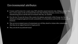 Environmental attributes
 Ceramic and Porcelain tile is made using 100% plentiful, natural materials (clay, feldspar, quartz). They
have a lower impact on the environment than most other finishing materials, in terms of both the
manufacturing process and the built environment after they are installed.
 Over the last 10 years the focus of the ceramic tile industry, particularly within Europe, has been on
adopting an integrated approach towards sustainability, to avoid pollution and limit the consumption of
resources.
 They are not an original source of contaminants nor will they absorb or release other contaminants.
Also they do not support bacterial or fungal growth.
 They can also be recycled and reused.
 