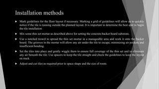 Installation methods
 Mark guidelines for the floor layout if necessary. Marking a grid of guidelines will allow us to quickly
notice if the tile is running outside the planned layout. It is important to determine the best spot to begin
the tile installation
 Mix some thin set mortar as described above for setting the concrete backer board substrate.
 Use a notched trowel to spread the thin set mortar in a manageable area and work it onto the backer
board. The grooves in the mortar will allow any air under the tile to escape, minimizing air pockets and
insufficient bonding.
 Set the tiles into place and gently wiggle them to ensure full coverage of the thin set and to eliminate
any air beneath the tile. Use spacers to keep the tile straight and check the guidelines to keep the layout
on track.
 Adjust and cut tiles as required prior to space shape and the size of room.
 