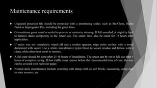 Maintenance requirements
 Unglazed porcelain tile should be protected with a penetrating sealer, such as Sta-Clene, Bullet
Proof or Impregnator Pro, including the grout lines.
 Cementitious grout must be sealed to prevent or minimize staining. If left unsealed, it might be hard
to remove stains completely in the future use. The sealer must also be cured for 72 hours after
application.
 If sealer was not completely wiped off and a residue appears, wipe entire surface with a towel
dampened with sealer. Use a white, non-abrasive nylon brush to loosen residue and follow with a
clean, white absorbent towel to remove.
 A full cure should be done after 24-48 hours of installation. The space can be set to full use after 4
hours of complete curing. If foot traffic must resume before the recommended time of cure, the area
can be covered with red rosin paper.
 Normal daily maintenance include sweeping with damp cloth or soft brush, vacuuming, using dust
or stain remover, etc.
 